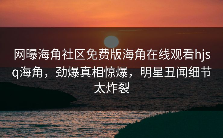 网曝海角社区免费版海角在线观看hjsq海角，劲爆真相惊爆，明星丑闻细节太炸裂