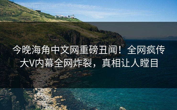 今晚海角中文网重磅丑闻！全网疯传大V内幕全网炸裂，真相让人瞠目