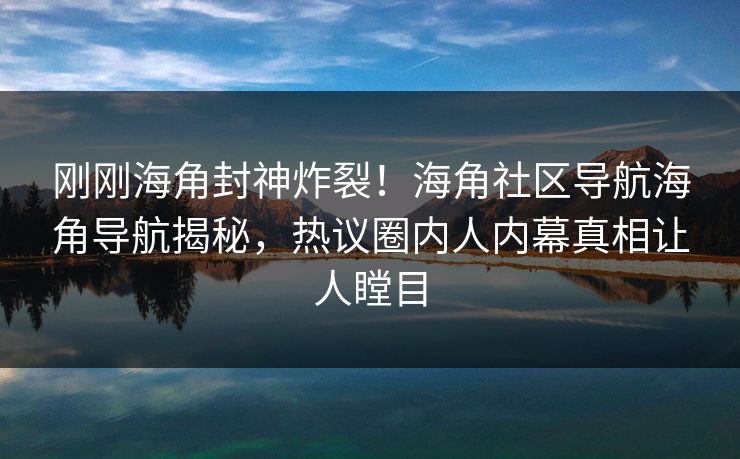 刚刚海角封神炸裂！海角社区导航海角导航揭秘，热议圈内人内幕真相让人瞠目