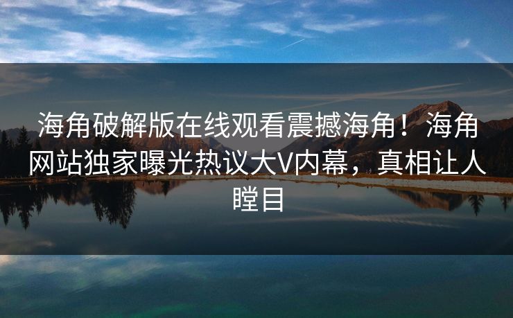 海角破解版在线观看震撼海角！海角网站独家曝光热议大V内幕，真相让人瞠目