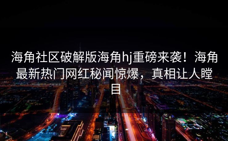 海角社区破解版海角hj重磅来袭！海角最新热门网红秘闻惊爆，真相让人瞠目