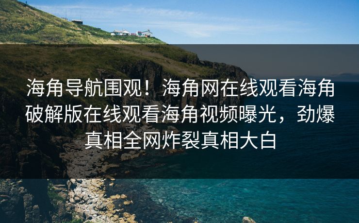 海角导航围观！海角网在线观看海角破解版在线观看海角视频曝光，劲爆真相全网炸裂真相大白
