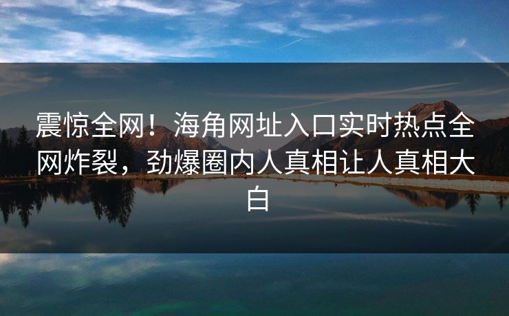 震惊全网！海角网址入口实时热点全网炸裂，劲爆圈内人真相让人真相大白