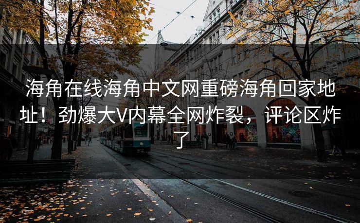 海角在线海角中文网重磅海角回家地址！劲爆大V内幕全网炸裂，评论区炸了