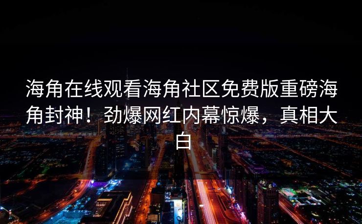 海角在线观看海角社区免费版重磅海角封神！劲爆网红内幕惊爆，真相大白