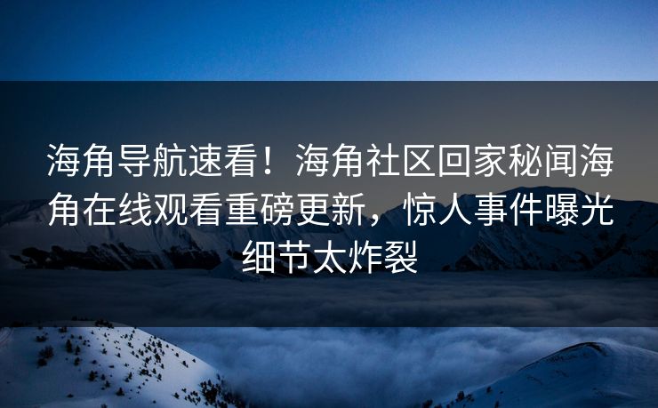 海角导航速看！海角社区回家秘闻海角在线观看重磅更新，惊人事件曝光细节太炸裂
