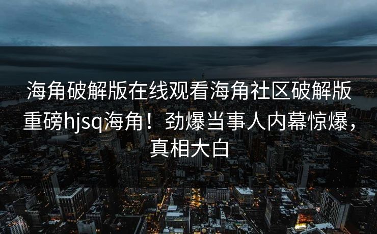 海角破解版在线观看海角社区破解版重磅hjsq海角！劲爆当事人内幕惊爆，真相大白