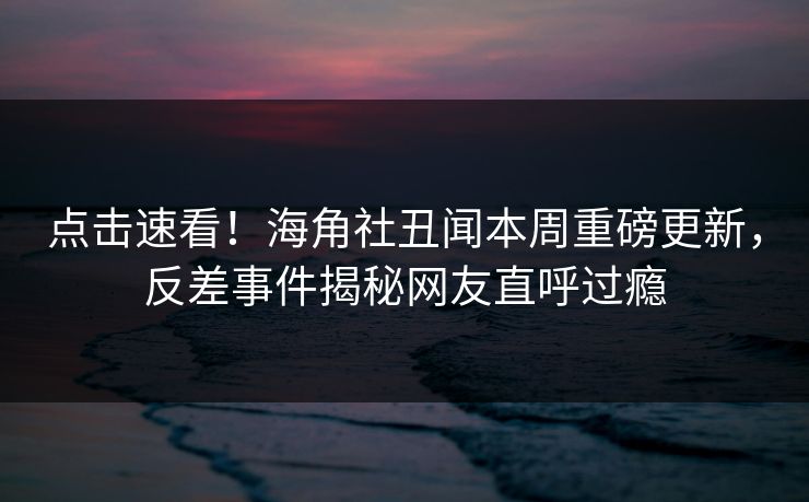 点击速看！海角社丑闻本周重磅更新，反差事件揭秘网友直呼过瘾