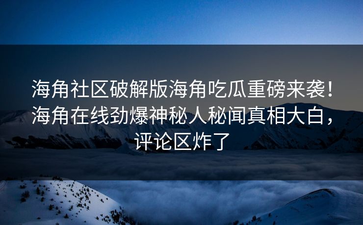 海角社区破解版海角吃瓜重磅来袭！海角在线劲爆神秘人秘闻真相大白，评论区炸了