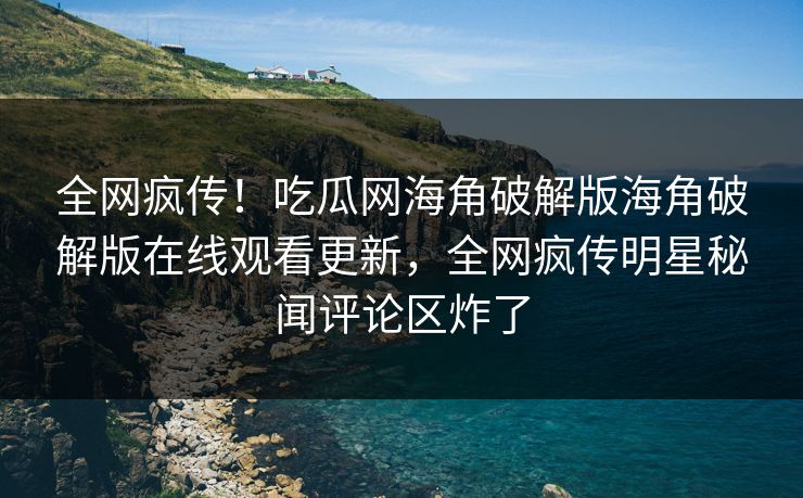全网疯传！吃瓜网海角破解版海角破解版在线观看更新，全网疯传明星秘闻评论区炸了
