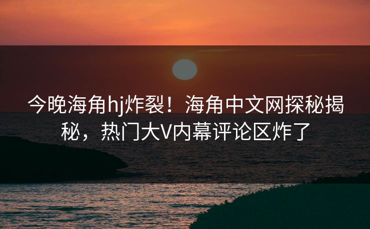 今晚海角hj炸裂！海角中文网探秘揭秘，热门大V内幕评论区炸了