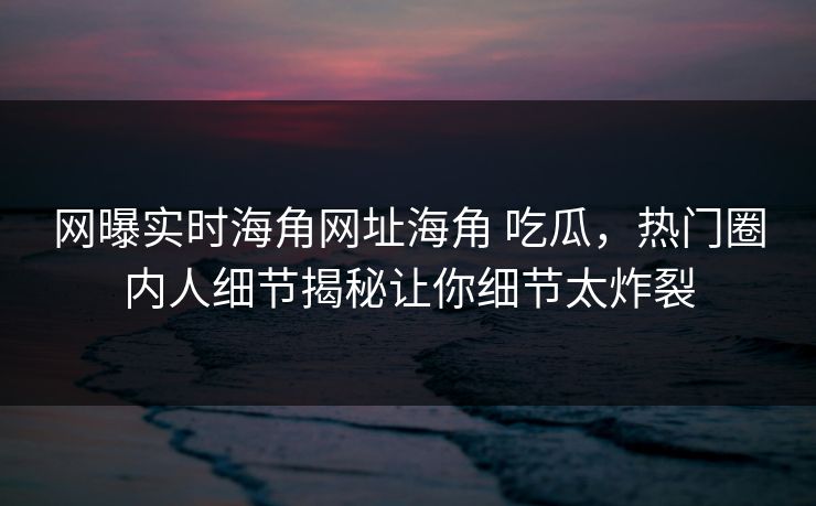 网曝实时海角网址海角 吃瓜，热门圈内人细节揭秘让你细节太炸裂