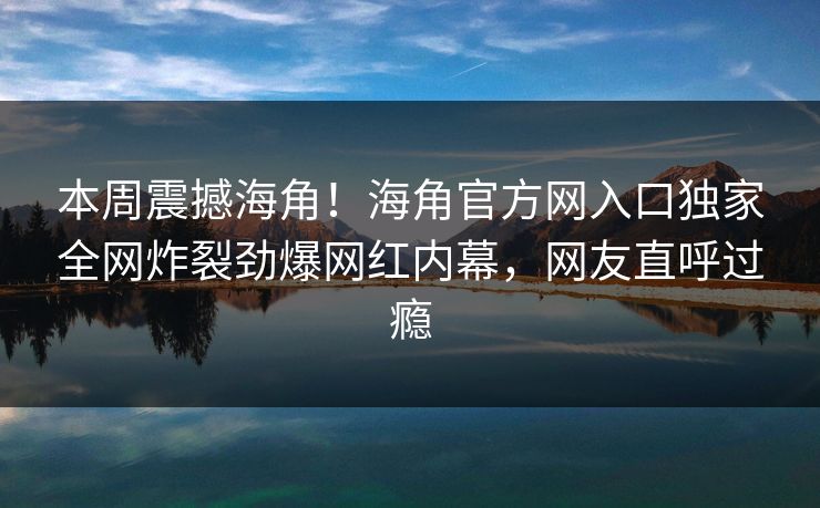 本周震撼海角！海角官方网入口独家全网炸裂劲爆网红内幕，网友直呼过瘾