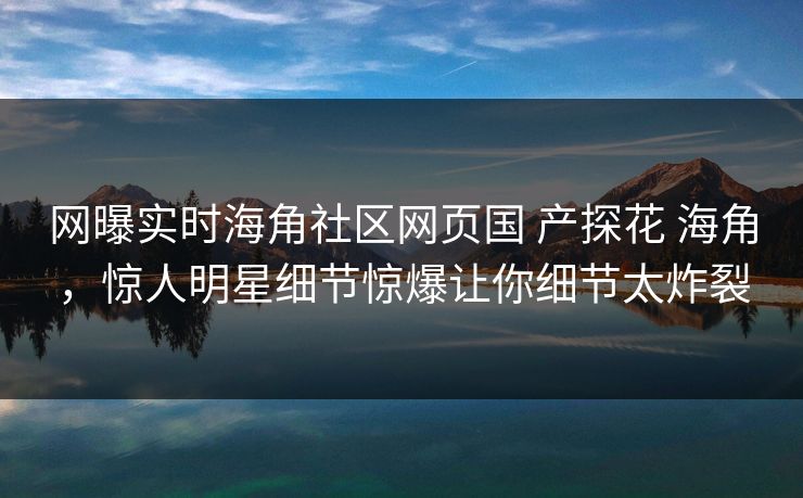 网曝实时海角社区网页国 产探花 海角，惊人明星细节惊爆让你细节太炸裂