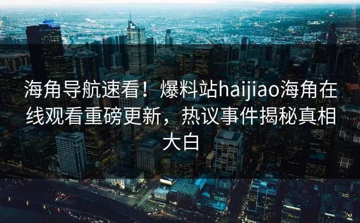 海角导航速看！爆料站haijiao海角在线观看重磅更新，热议事件揭秘真相大白