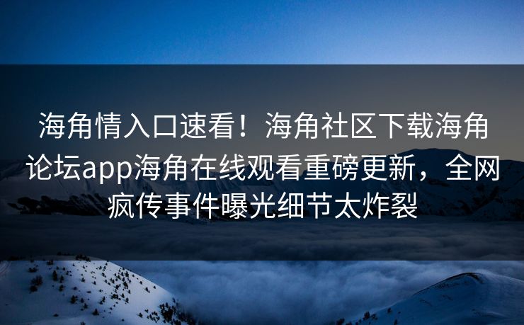 海角情入口速看！海角社区下载海角论坛app海角在线观看重磅更新，全网疯传事件曝光细节太炸裂