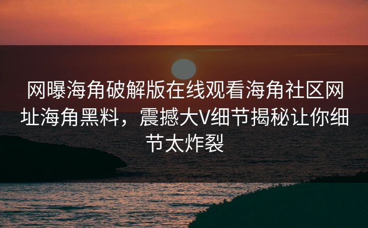 网曝海角破解版在线观看海角社区网址海角黑料，震撼大V细节揭秘让你细节太炸裂