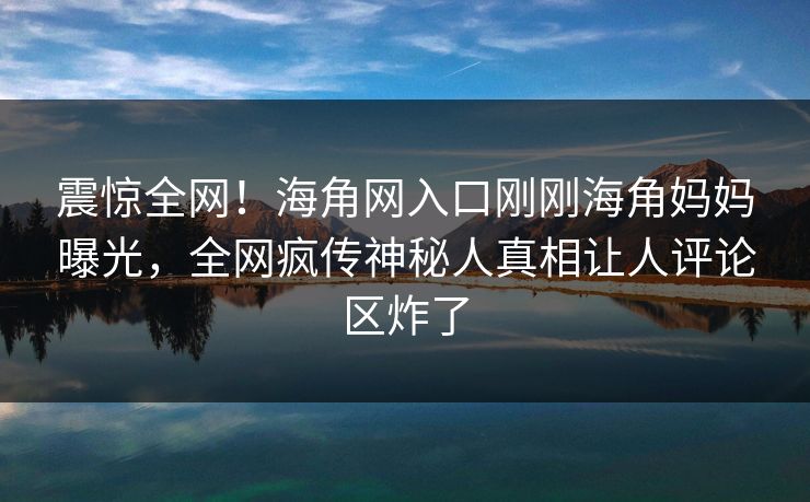 震惊全网！海角网入口刚刚海角妈妈曝光，全网疯传神秘人真相让人评论区炸了