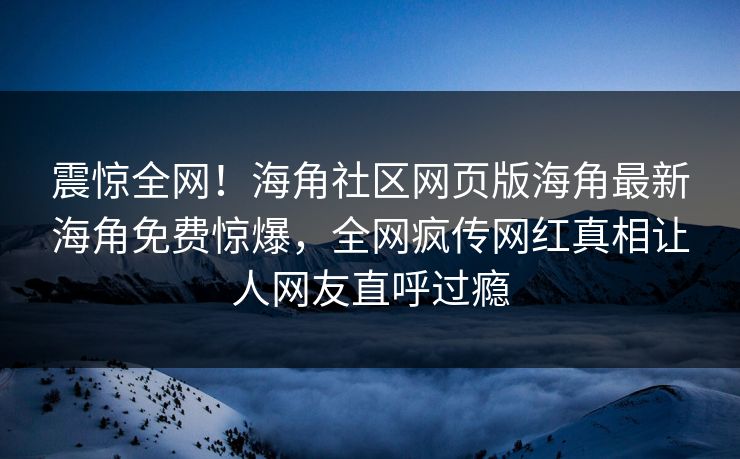 震惊全网！海角社区网页版海角最新海角免费惊爆，全网疯传网红真相让人网友直呼过瘾