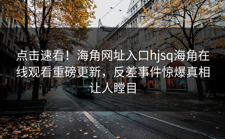 点击速看！海角网址入口hjsq海角在线观看重磅更新，反差事件惊爆真相让人瞠目