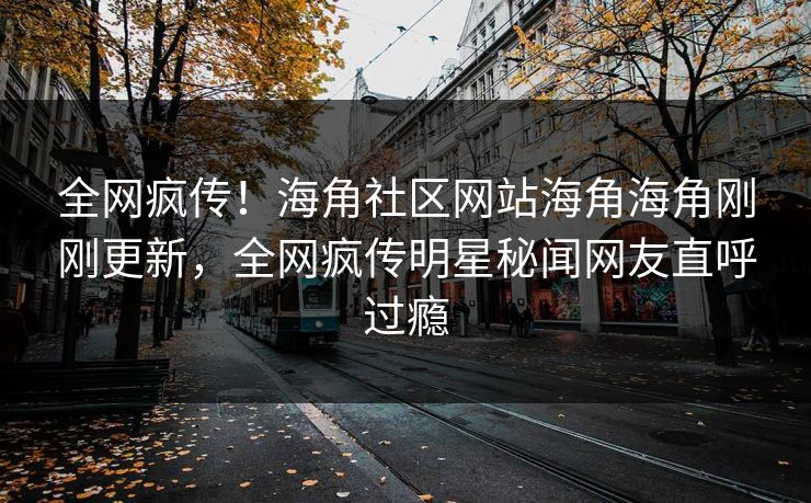 全网疯传！海角社区网站海角海角刚刚更新，全网疯传明星秘闻网友直呼过瘾