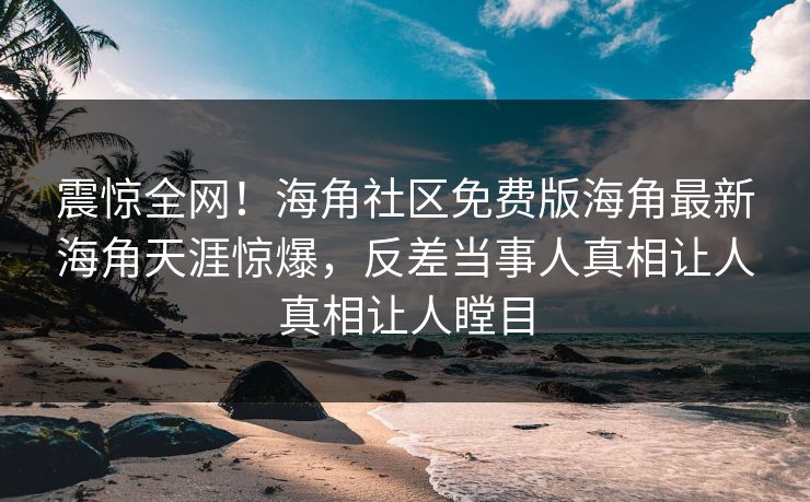 震惊全网！海角社区免费版海角最新海角天涯惊爆，反差当事人真相让人真相让人瞠目