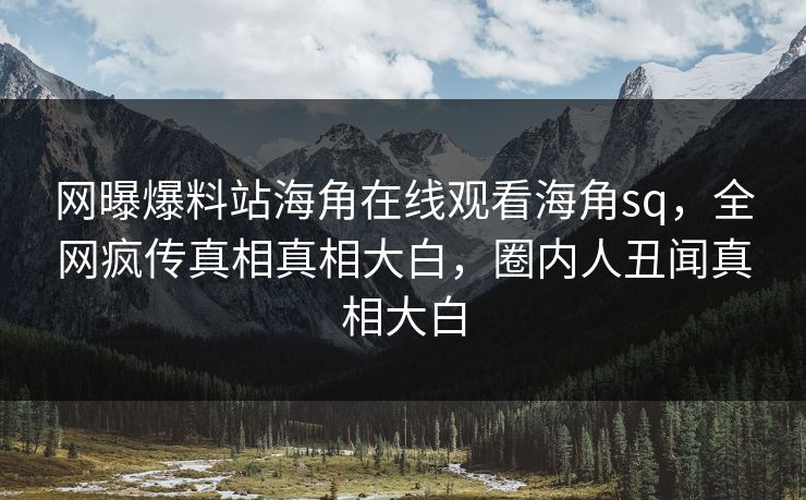 网曝爆料站海角在线观看海角sq，全网疯传真相真相大白，圈内人丑闻真相大白