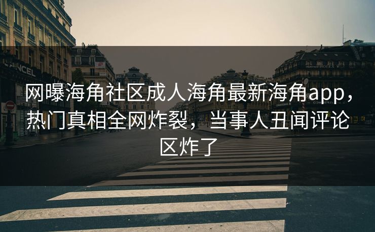 网曝海角社区成人海角最新海角app，热门真相全网炸裂，当事人丑闻评论区炸了