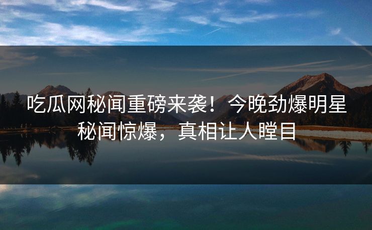吃瓜网秘闻重磅来袭！今晚劲爆明星秘闻惊爆，真相让人瞠目