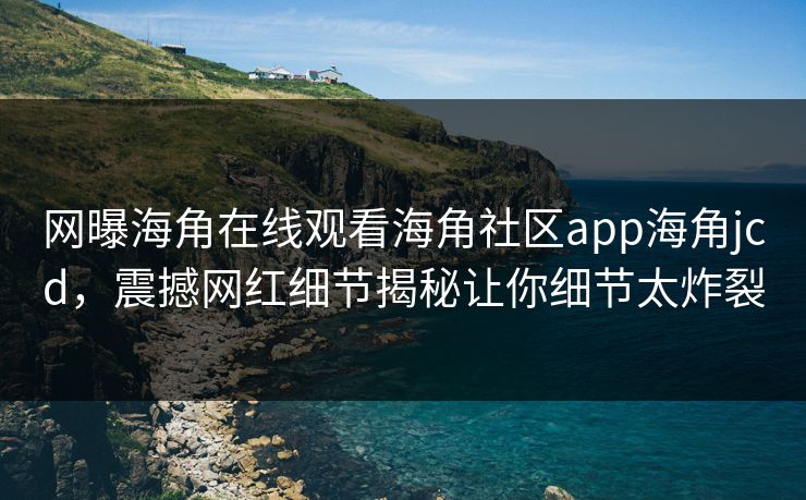 网曝海角在线观看海角社区app海角jcd，震撼网红细节揭秘让你细节太炸裂