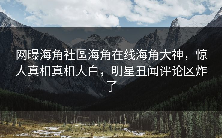 网曝海角社區海角在线海角大神，惊人真相真相大白，明星丑闻评论区炸了