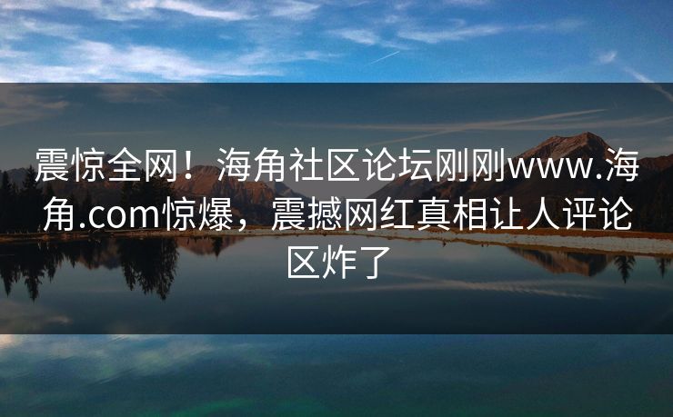 震惊全网！海角社区论坛刚刚www.海角.com惊爆，震撼网红真相让人评论区炸了