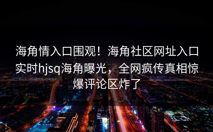 海角情入口围观！海角社区网址入口实时hjsq海角曝光，全网疯传真相惊爆评论区炸了