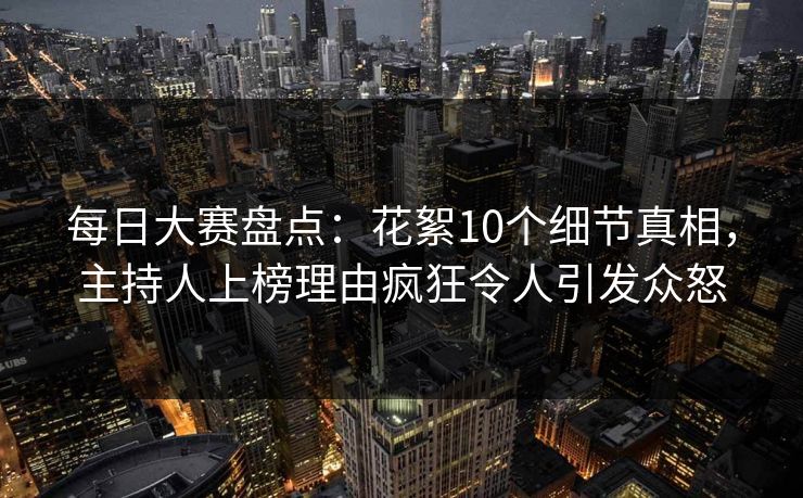 每日大赛盘点：花絮10个细节真相，主持人上榜理由疯狂令人引发众怒
