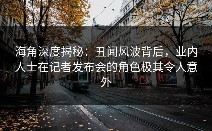 海角深度揭秘：丑闻风波背后，业内人士在记者发布会的角色极其令人意外