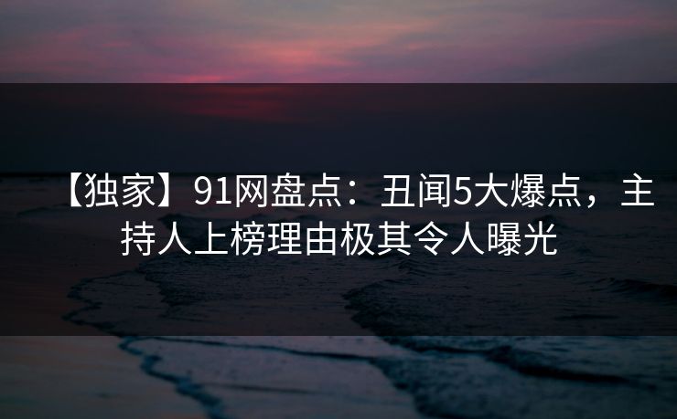 【独家】91网盘点：丑闻5大爆点，主持人上榜理由极其令人曝光