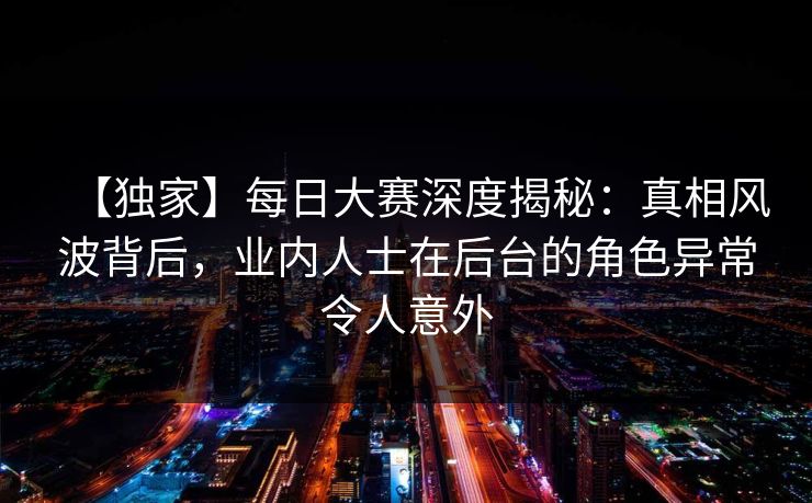 【独家】每日大赛深度揭秘：真相风波背后，业内人士在后台的角色异常令人意外