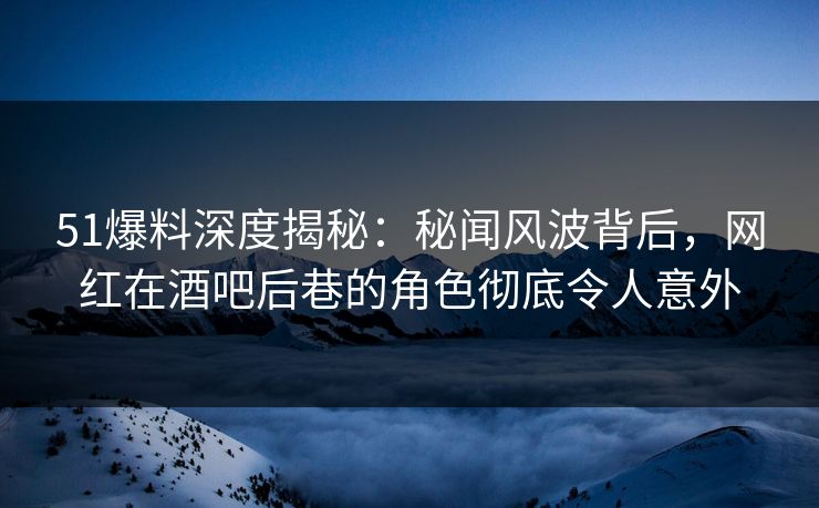 51爆料深度揭秘：秘闻风波背后，网红在酒吧后巷的角色彻底令人意外