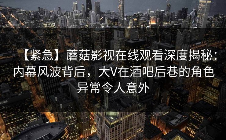 【紧急】蘑菇影视在线观看深度揭秘：内幕风波背后，大V在酒吧后巷的角色异常令人意外