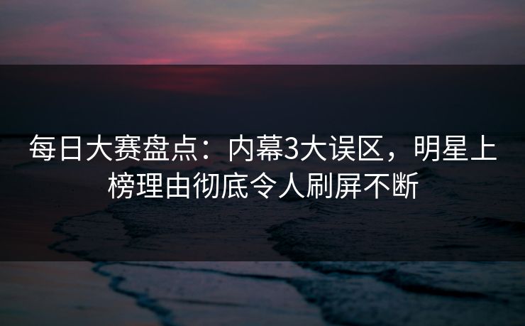 每日大赛盘点：内幕3大误区，明星上榜理由彻底令人刷屏不断