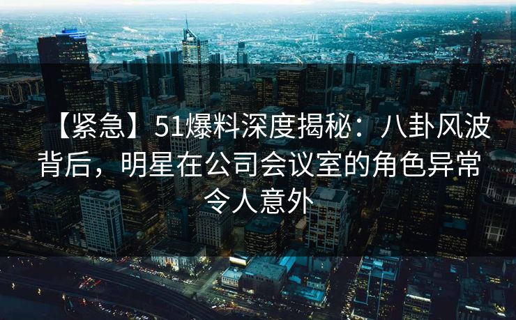 【紧急】51爆料深度揭秘：八卦风波背后，明星在公司会议室的角色异常令人意外