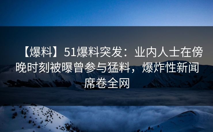 【爆料】51爆料突发：业内人士在傍晚时刻被曝曾参与猛料，爆炸性新闻席卷全网