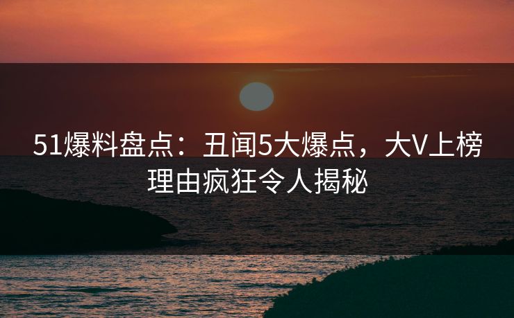 51爆料盘点：丑闻5大爆点，大V上榜理由疯狂令人揭秘