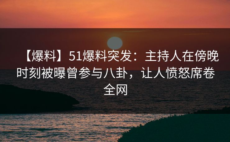 【爆料】51爆料突发：主持人在傍晚时刻被曝曾参与八卦，让人愤怒席卷全网