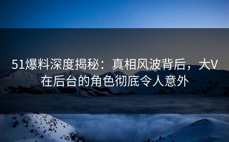51爆料深度揭秘：真相风波背后，大V在后台的角色彻底令人意外
