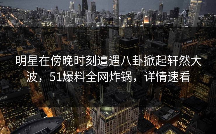 明星在傍晚时刻遭遇八卦掀起轩然大波，51爆料全网炸锅，详情速看