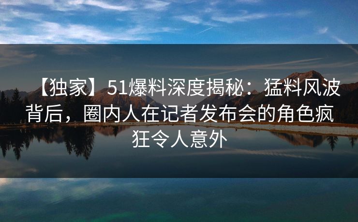 【独家】51爆料深度揭秘：猛料风波背后，圈内人在记者发布会的角色疯狂令人意外
