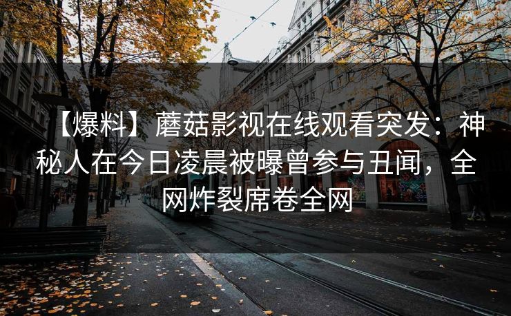 【爆料】蘑菇影视在线观看突发：神秘人在今日凌晨被曝曾参与丑闻，全网炸裂席卷全网