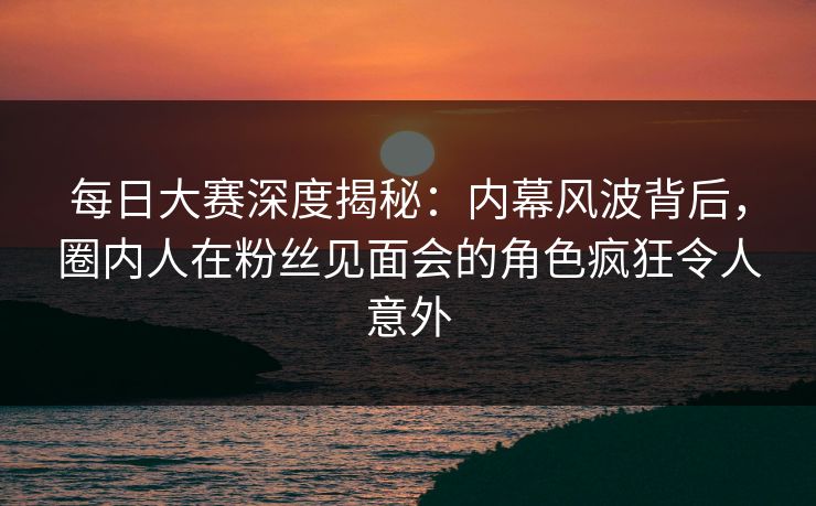 每日大赛深度揭秘：内幕风波背后，圈内人在粉丝见面会的角色疯狂令人意外
