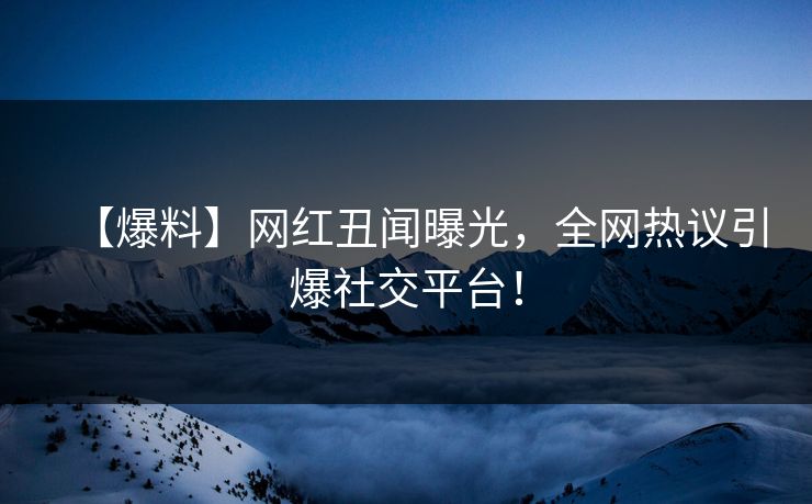 【爆料】网红丑闻曝光，全网热议引爆社交平台！